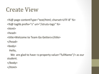 Create View
<%@ page contentType="text/html; charset=UTF-8" %>
<%@ taglib prefix="s" uri="/struts-tags" %>
<html>
<head>
<title>Welcome to Team Go Getters</title>
</head>
<body>
Hello,
We are glad to have <s:property value=”fullName"/> as our
student.
</body>
</html>
 