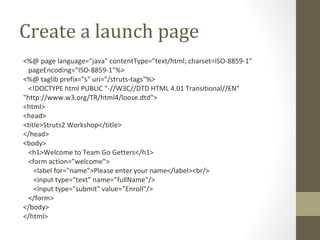 Create a launch page
<%@ page language="java" contentType="text/html; charset=ISO-8859-1"
pageEncoding="ISO-8859-1"%>
<%@ taglib prefix="s" uri="/struts-tags"%>
<!DOCTYPE html PUBLIC "-//W3C//DTD HTML 4.01 Transitional//EN"
"http://www.w3.org/TR/html4/loose.dtd">
<html>
<head>
<title>Struts2 Workshop</title>
</head>
<body>
<h1>Welcome to Team Go Getters</h1>
<form action=”welcome">
<label for="name">Please enter your name</label><br/>
<input type="text" name=”fullName"/>
<input type="submit" value=”Enroll"/>
</form>
</body>
</html>
 