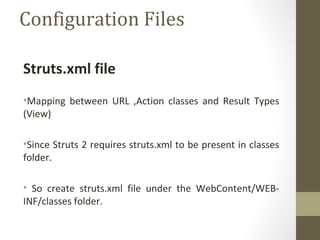 Configuration Files
Struts.xml file
•Mapping between URL ,Action classes and Result Types
(View)
•Since Struts 2 requires struts.xml to be present in classes
folder.
• So create struts.xml file under the WebContent/WEB-
INF/classes folder.
 