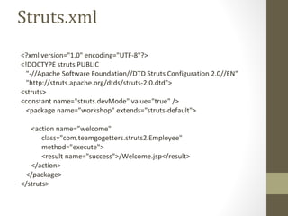 Struts.xml
<?xml version="1.0" encoding="UTF-8"?>
<!DOCTYPE struts PUBLIC
"-//Apache Software Foundation//DTD Struts Configuration 2.0//EN"
"http://struts.apache.org/dtds/struts-2.0.dtd">
<struts>
<constant name="struts.devMode" value="true" />
<package name=”workshop" extends="struts-default">
<action name=”welcome"
class="com.teamgogetters.struts2.Employee"
method="execute">
<result name="success">/Welcome.jsp</result>
</action>
</package>
</struts>
 