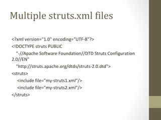 Multiple struts.xml files
<?xml version="1.0" encoding="UTF-8"?>
<!DOCTYPE struts PUBLIC
"-//Apache Software Foundation//DTD Struts Configuration
2.0//EN"
"http://struts.apache.org/dtds/struts-2.0.dtd">
<struts>
<include file="my-struts1.xml"/>
<include file="my-struts2.xml"/>
</struts>
 