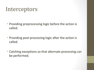 Interceptors
• Providing preprocessing logic before the action is
called.
• Providing post-processing logic after the action is
called.
• Catching exceptions so that alternate processing can
be performed.
 