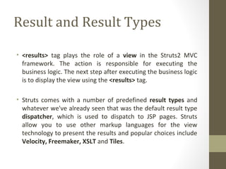 Result and Result Types
• <results> tag plays the role of a view in the Struts2 MVC
framework. The action is responsible for executing the
business logic. The next step after executing the business logic
is to display the view using the <results> tag.
• Struts comes with a number of predefined result types and
whatever we've already seen that was the default result type
dispatcher, which is used to dispatch to JSP pages. Struts
allow you to use other markup languages for the view
technology to present the results and popular choices include
Velocity, Freemaker, XSLT and Tiles.
 