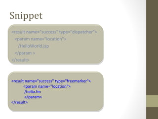 Snippet
<result name="success" type="dispatcher">
<param name="location">
/HelloWorld.jsp
</param >
</result>
<result name="success" type="freemarker">
<param name="location">
/hello.fm
</param>
</result>
<result name="success" type="freemarker">
<param name="location">
/hello.fm
</param>
</result>
 