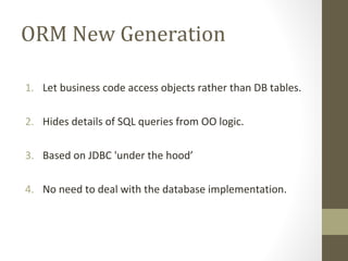 ORM New Generation
1. Let business code access objects rather than DB tables.
2. Hides details of SQL queries from OO logic.
3. Based on JDBC 'under the hood’
4. No need to deal with the database implementation.
 