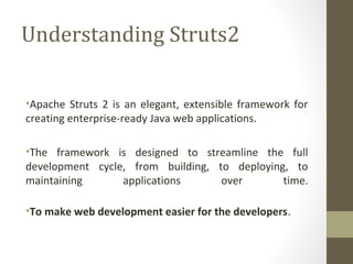 Understanding Struts2
•Apache Struts 2 is an elegant, extensible framework for
creating enterprise-ready Java web applications.
•The framework is designed to streamline the full
development cycle, from building, to deploying, to
maintaining applications over time.
•To make web development easier for the developers.
 