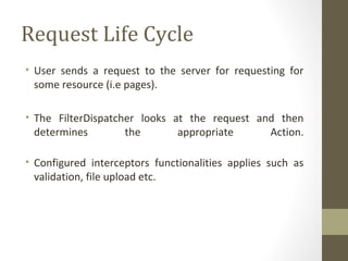 Request Life Cycle
• User sends a request to the server for requesting for
some resource (i.e pages).
• The FilterDispatcher looks at the request and then
determines the appropriate Action.
• Configured interceptors functionalities applies such as
validation, file upload etc.
 