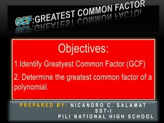 Objectives:
1.Identify Greatyest Common Factor (GCF)
2. Determine the greatest common factor of a
polynomial.
P R E P A R E D B Y : N I C A N D R O C . S A L A M A T
S S T - I
P I L I N A T I O N A L H I G H S C H O O L
 
