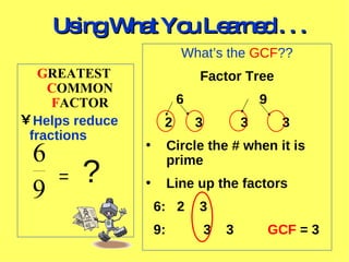 Using What You Learned . . . What’s the GCF ?? Factor Tree 6 9 2 3 3 3 Circle the # when it is prime Line up the factors 6: 2 3 9: 3 3 GCF = 3 G REATEST C OMMON F ACTOR Helps reduce fractions = ?