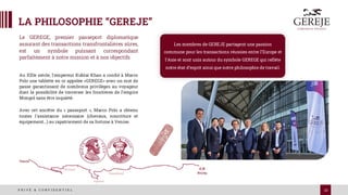 13
P R I V É & C O N F I D E N T I E L
LA PHILOSOPHIE “GEREJE”
Au XIIIe siècle, l'empereur Kublai Khan a confié à Marco
Polo une tablette en or appelée «GEREGE» avec un mot de
passe garantissant de nombreux privilèges au voyageur
dont la possibilité de traverser les frontières de l’empire
Mongol sans être inquiété.
Avec cet ancêtre du « passeport », Marco Polo a obtenu
toutes l'assistance nécessaire (chevaux, nourriture et
équipement…) au rapatriement de sa fortune à Venise.
Le GEREGE, premier passeport diplomatique
assurant des transactions transfrontalières sûres,
est un symbole puissant correspondant
parfaitement à notre mission et à nos objectifs
Les membres de GEREJE partagent une passion
commune pour les transactions réussies entre l’Europe et
l’Asie et sont unis autour du symbole GEREGE qui reflète
notre état d’esprit ainsi que notre philosophie de travail.
 