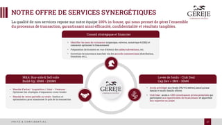 17
P R I V É & C O N F I D E N T I E L
NOTRE OFFRE DE SERVICES SYNERGÉTIQUES
Conseil stratégique et financier
• Identifier les axes de croissance (organique, externe, numérique & ESG) et
comment optimiser le financement
• Préparation de dossiers en vue d’obtenir des aides/subventions, etc.
• Ouverture de nouveaux marchés via des accords commerciaux (distribution,
franchise, etc.),
Levée de fonds - Club Deal
Cap Dev > 3M€ - 30M€
• Accès privilégié aux fonds (PE/VC/dettes), ainsi qu'aux
family et multi-family offices.
• Club Deal : accès à +250 investisseurs privés potentiels qui
participent aux opportunités de financement et apportent
leur expertise au projet.
M&A: Buy-side & Sell-side
Build-Up: 10M€ - 250M€
• Mandat d’achat / Acquisition / Joint – Ventures :
Optimiser les stratégies d'expansion cross-broder
• Mandat de vente partielle ou totale : Gestion et
optimisation pour maximiser le prix de la transaction
La qualité de nos services repose sur notre équipe 100% in-house, qui nous permet de gérer l'ensemble
du processus de transaction, garantissant ainsi efficacité, confidentialité et résultats tangibles.
 