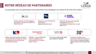 21
P R I V É & C O N F I D E N T I E L
NOTRE RÉSEAU DE PARTENAIRES
Les synergies avec nos partenaires nous permettent d’accompagner nos clients et de créer de la valeur.
Agence nationale française (110 pays):
- investissements étrangers en France
-développement international des
entreprises françaises
Business France —
Wikipédia
Communauté de +13 000 présidents,
directeurs et membres du COMEX de
PME/PMI & ETI
Cluster de + 240 TPE, PME ETI
industrielles
(région Pays de la Loire)
Home page - Entreprise
DU FUTUR
Offre 360° de financement par des
entrepreneurs, pour les
entrepreneurs: equity, dette, conseil
M&A & CFO
Conseil en stratégie et dév.
international dans les marchés en
forte croissance (LatAm, Afrique,
Moyen-Orient, Inde & Asie du Sud-
Est)
OMVEST - Groupe OPENASIA:
Conseil stratégique et en
investissement au Vietnam
depuis +30 ans
MFO ASIA, multi-family office
pour HNWI en Thailand
Partenaire engagé de l’Association Enfant Bleu Lyon – Enfance Maltraitée : Lien
 