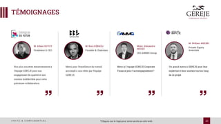 23
P R I V É & C O N F I D E N T I E L
TÉMOIGNAGES
*Cliquez sur le logo pour avoir accès au site web
Nos plus sincères remerciements à
l'équipe GEREJE pour son
engagement de qualité et son
soutien indéfectible pour cette
précieuse collaboration.
M. Alban GUYOT
Fondateur & CEO
Merci à l'équipe GEREJE Corporate
Finance pour l'accompagnement !
Mme. Alexandre
HEUZE
CEO AMMG Group
Un grand merci à GEREJE pour leur
expertise et leur soutien tout au long
de ce projet
M. Willian AREZKI
Private Equity
Associate
Merci pour l’excellence du travail
accompli à nos côtés par l’équipe
GEREJE.
M. Kaci KÉBAÏLI
Founder & Chairman
 