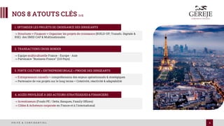 4
P R I V É & C O N F I D E N T I E L
NOS 8 ATOUTS CLÉS [1/2]
-> Structurer + Financer + Organiser les projets de croissance (BUILD-UP, Transfo. Digitale &
RSE) des SMID CAP & Multinationales
1. OPTIMISER LES PROJETS DE CROISSANCE DES DIRIGEANTS
-> Equipe multiculturelle France - Europe - Asie
-> Partenaire "Business France" (110 Pays)
2. TRANSACTIONS CROSS BORDER
-> Entrepreneurs conseils = compréhension des enjeux opérationnels & stratégiques
-> Partenaire de vos projets sur le long terme = Créativité, réactivité & adaptabilité
3. FORTE CULTURE « ENTREPRENEURIALE » PROCHE DES DIRIGEANTS
-> Investisseurs (Fonds PE / Dette, Banques, Family Offices)
-> Cibles & Acheteurs corporate en France et à l'international
4. ACCÈS PRIVILÉGIÉ À DES ACTEURS STRATÉGIQUES & FINANCIERS
 
