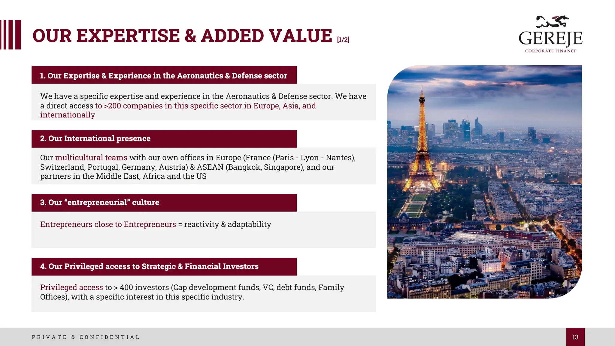 13
P R I V A T E & C O N F I D E N T I A L
OUR EXPERTISE & ADDED VALUE [1/2]
We have a specific expertise and experience in the Aeronautics & Defense sector. We have
a direct access to >200 companies in this specific sector in Europe, Asia, and
internationally
1. Our Expertise & Experience in the Aeronautics & Defense sector
2. Our International presence
Entrepreneurs close to Entrepreneurs = reactivity & adaptability
3. Our “entrepreneurial” culture
Privileged access to > 400 investors (Cap development funds, VC, debt funds, Family
Offices), with a specific interest in this specific industry.
4. Our Privileged access to Strategic & Financial Investors
Our multicultural teams with our own offices in Europe (France (Paris - Lyon - Nantes),
Switzerland, Portugal, Germany, Austria) & ASEAN (Bangkok, Singapore), and our
partners in the Middle East, Africa and the US
 