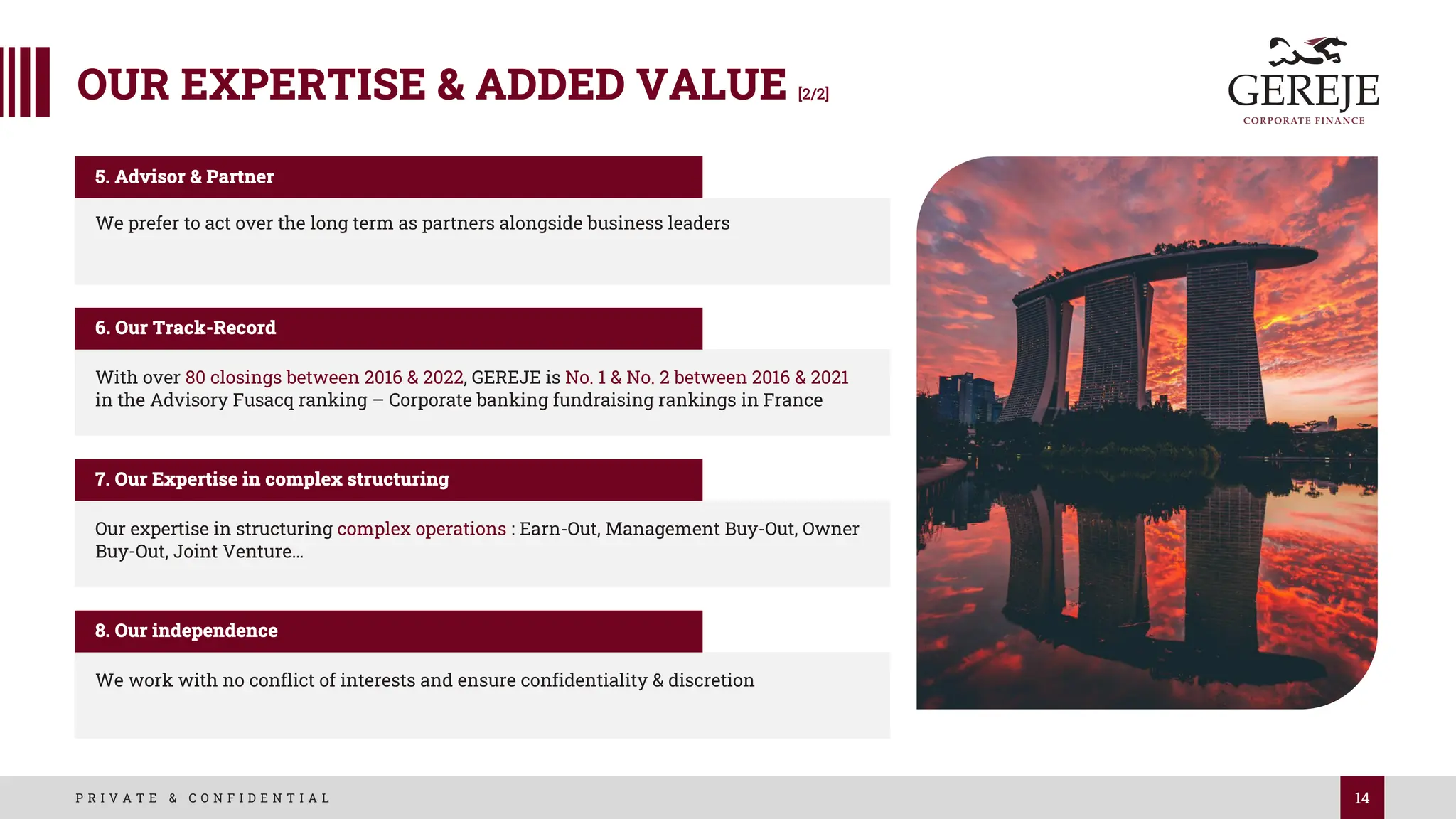14
P R I V A T E & C O N F I D E N T I A L
OUR EXPERTISE & ADDED VALUE [2/2]
We prefer to act over the long term as partners alongside business leaders
5. Advisor & Partner
With over 80 closings between 2016 & 2022, GEREJE is No. 1 & No. 2 between 2016 & 2021
in the Advisory Fusacq ranking – Corporate banking fundraising rankings in France
6. Our Track-Record
Our expertise in structuring complex operations : Earn-Out, Management Buy-Out, Owner
Buy-Out, Joint Venture…
7. Our Expertise in complex structuring
We work with no conflict of interests and ensure confidentiality & discretion
8. Our independence
 