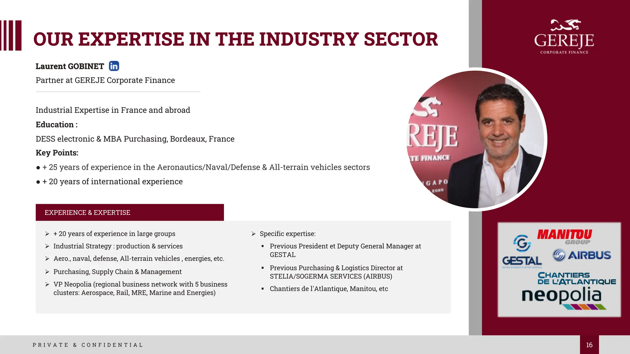 16
P R I V A T E & C O N F I D E N T I A L
Laurent GOBINET
Partner at GEREJE Corporate Finance
Industrial Expertise in France and abroad
Education :
DESS electronic & MBA Purchasing, Bordeaux, France
Key Points:
● + 25 years of experience in the Aeronautics/Naval/Defense & All-terrain vehicles sectors
● + 20 years of international experience
EXPERIENCE & EXPERTISE
Ø + 20 years of experience in large groups
Ø Industrial Strategy : production & services
Ø Aero., naval, defense, All-terrain vehicles , energies, etc.
Ø Purchasing, Supply Chain & Management
Ø VP Neopolia (regional business network with 5 business
clusters: Aerospace, Rail, MRE, Marine and Energies)
Ø Specific expertise:
§ Previous President et Deputy General Manager at
GESTAL
§ Previous Purchasing & Logistics Director at
STELIA/SOGERMA SERVICES (AIRBUS)
§ Chantiers de l'Atlantique, Manitou, etc
OUR EXPERTISE IN THE INDUSTRY SECTOR
 