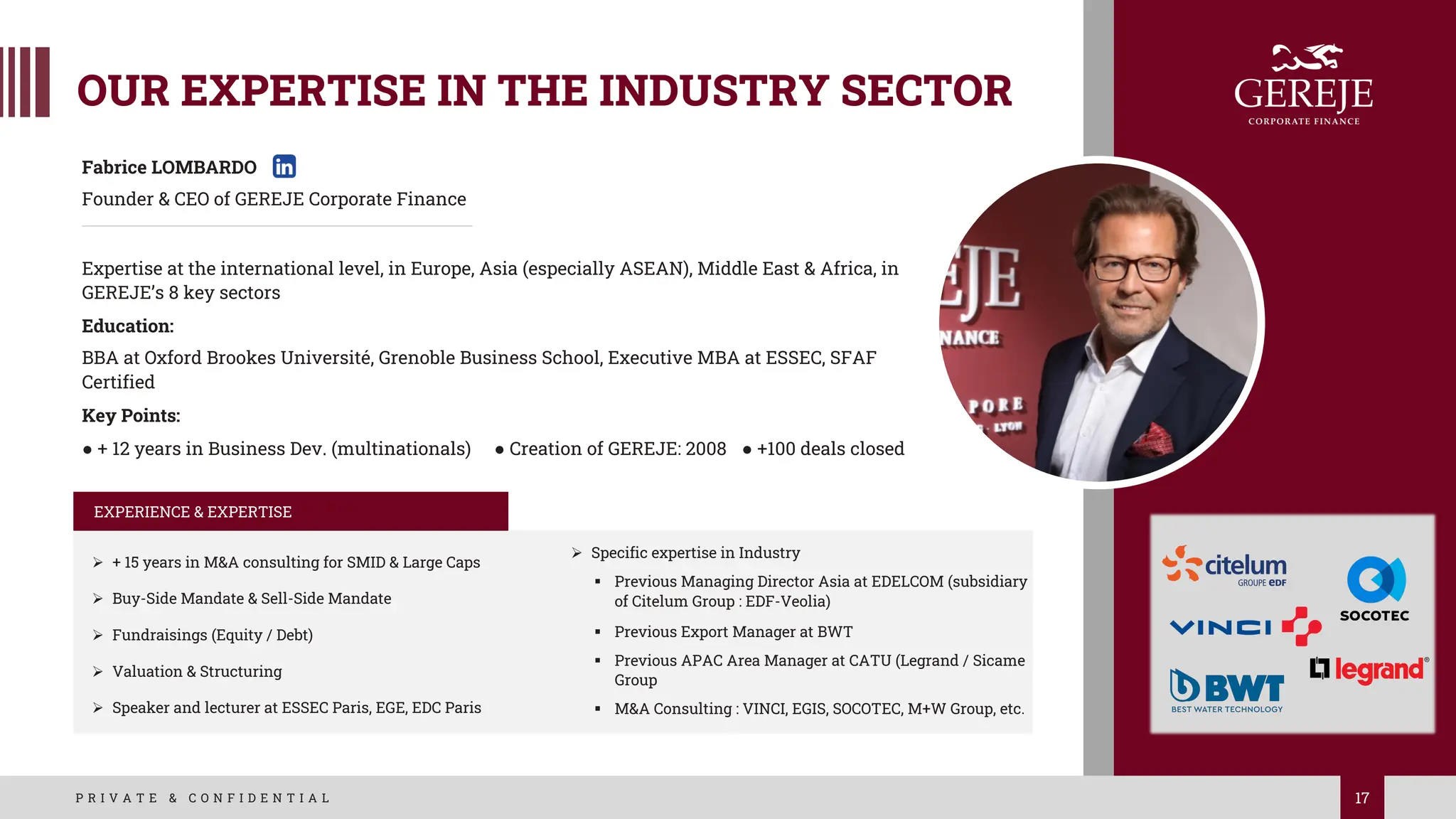 OUR EXPERTISE IN THE INDUSTRY SECTOR
17
P R I V A T E & C O N F I D E N T I A L
Fabrice LOMBARDO
Founder & CEO of GEREJE Corporate Finance
Expertise at the international level, in Europe, Asia (especially ASEAN), Middle East & Africa, in
GEREJE’s 8 key sectors
Education:
BBA at Oxford Brookes Université, Grenoble Business School, Executive MBA at ESSEC, SFAF
Certified
Key Points:
● + 12 years in Business Dev. (multinationals) ● Creation of GEREJE: 2008 ● +100 deals closed
EXPERIENCE & EXPERTISE
Ø + 15 years in M&A consulting for SMID & Large Caps
Ø Buy-Side Mandate & Sell-Side Mandate
Ø Fundraisings (Equity / Debt)
Ø Valuation & Structuring
Ø Speaker and lecturer at ESSEC Paris, EGE, EDC Paris
Ø Specific expertise in Industry
§ Previous Managing Director Asia at EDELCOM (subsidiary
of Citelum Group : EDF-Veolia)
§ Previous Export Manager at BWT
§ Previous APAC Area Manager at CATU (Legrand / Sicame
Group
§ M&A Consulting : VINCI, EGIS, SOCOTEC, M+W Group, etc.
 