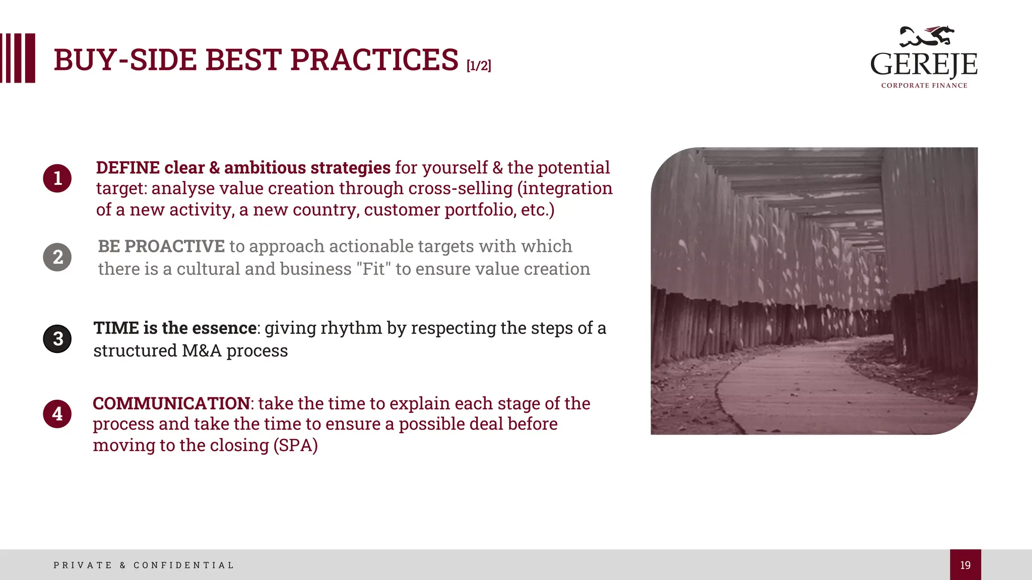 19
P R I V A T E & C O N F I D E N T I A L
BUY-SIDE BEST PRACTICES [1/2]
DEFINE clear & ambitious strategies for yourself & the potential
target: analyse value creation through cross-selling (integration
of a new activity, a new country, customer portfolio, etc.)
1
2
BE PROACTIVE to approach actionable targets with which
there is a cultural and business "Fit" to ensure value creation
3
TIME is the essence: giving rhythm by respecting the steps of a
structured M&A process
4
COMMUNICATION: take the time to explain each stage of the
process and take the time to ensure a possible deal before
moving to the closing (SPA)
1
2
3
4
 