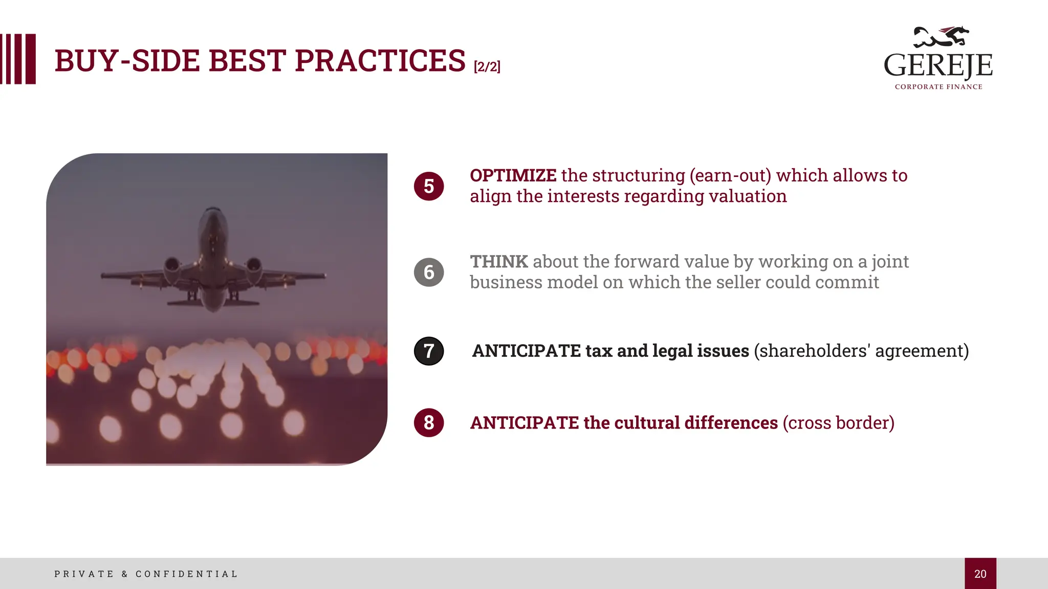 20
P R I V A T E & C O N F I D E N T I A L
OPTIMIZE the structuring (earn-out) which allows to
align the interests regarding valuation
5
THINK about the forward value by working on a joint
business model on which the seller could commit
6
ANTICIPATE tax and legal issues (shareholders' agreement)
7
ANTICIPATE the cultural differences (cross border)
8
BUY-SIDE BEST PRACTICES [2/2]
 