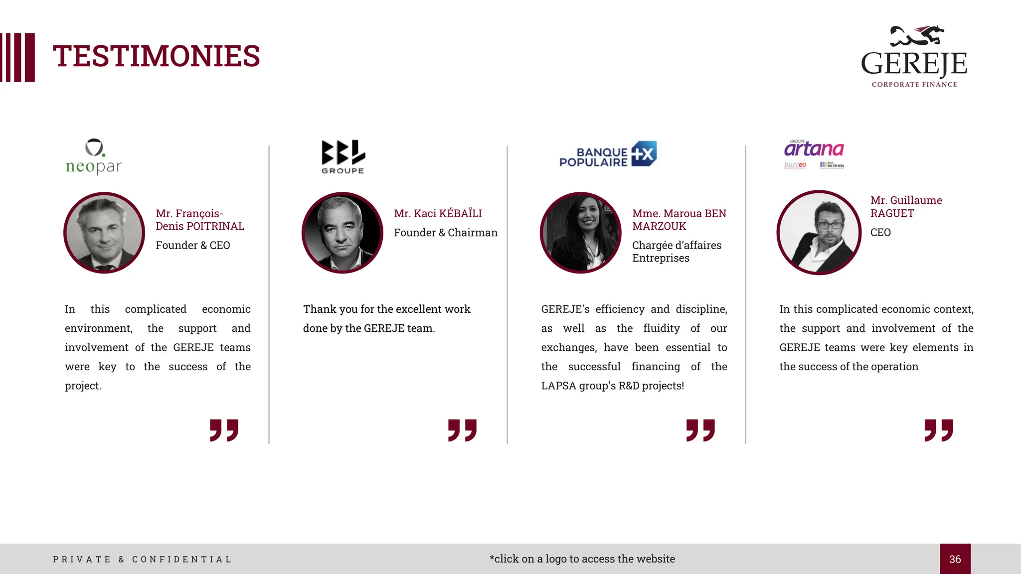 36
P R I V A T E & C O N F I D E N T I A L
TESTIMONIES
In this complicated economic
environment, the support and
involvement of the GEREJE teams
were key to the success of the
project.
Mr. François-
Denis POITRINAL
Founder & CEO
Thank you for the excellent work
done by the GEREJE team.
Mr. Kaci KÉBAÏLI
Founder & Chairman
In this complicated economic context,
the support and involvement of the
GEREJE teams were key elements in
the success of the operation
Mr. Guillaume
RAGUET
CEO
*click on a logo to access the website
GEREJE's efficiency and discipline,
as well as the fluidity of our
exchanges, have been essential to
the successful financing of the
LAPSA group's R&D projects!
Mme. Maroua BEN
MARZOUK
Chargée d’affaires
Entreprises
 