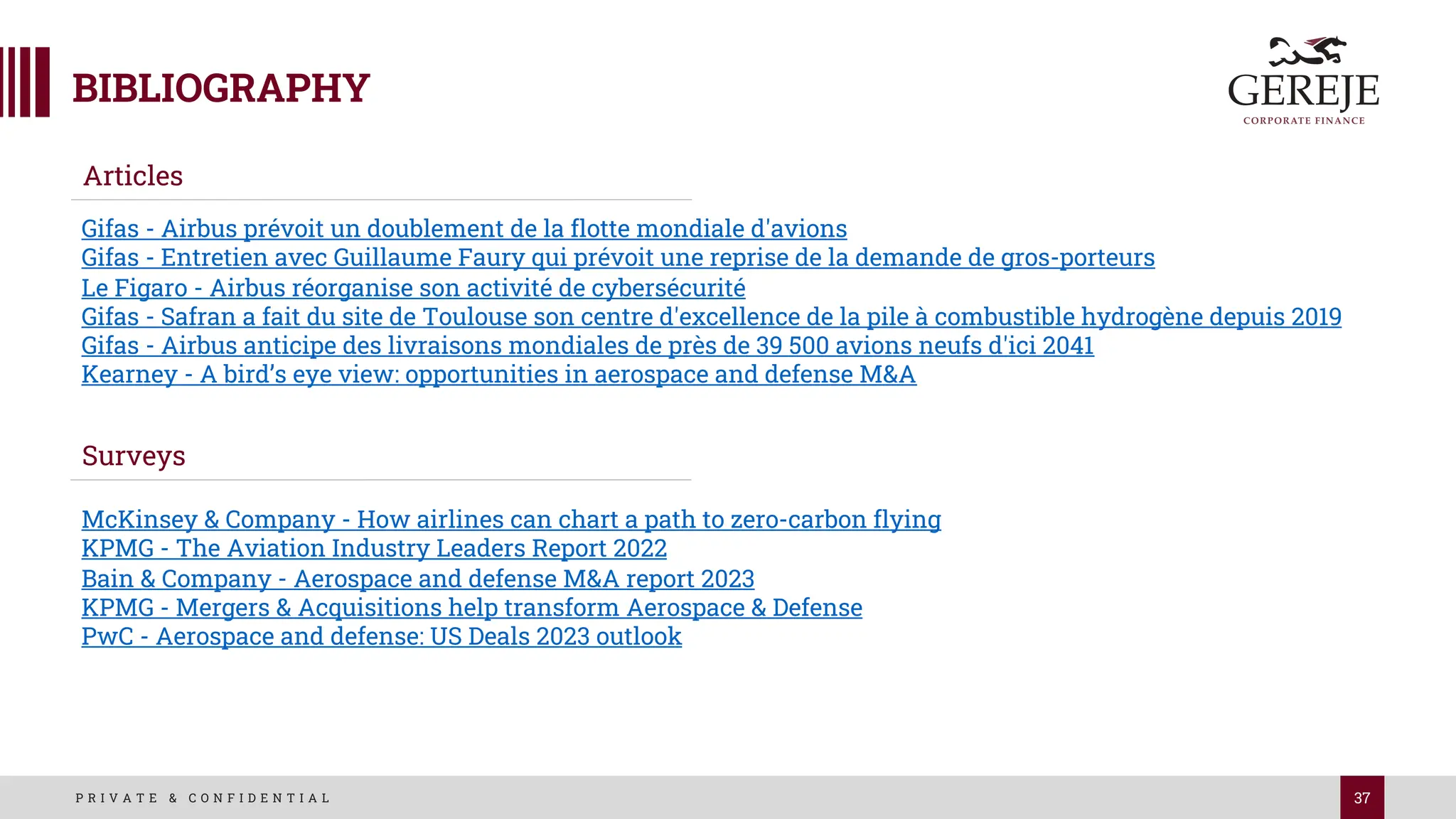 37
P R I V A T E & C O N F I D E N T I A L
Articles
Surveys
Gifas - Airbus prévoit un doublement de la flotte mondiale d'avions
Gifas - Entretien avec Guillaume Faury qui prévoit une reprise de la demande de gros-porteurs
Le Figaro - Airbus réorganise son activité de cybersécurité
Gifas - Safran a fait du site de Toulouse son centre d'excellence de la pile à combustible hydrogène depuis 2019
Gifas - Airbus anticipe des livraisons mondiales de près de 39 500 avions neufs d'ici 2041
Kearney - A bird’s eye view: opportunities in aerospace and defense M&A
McKinsey & Company - How airlines can chart a path to zero-carbon flying
KPMG - The Aviation Industry Leaders Report 2022
Bain & Company - Aerospace and defense M&A report 2023
KPMG - Mergers & Acquisitions help transform Aerospace & Defense
PwC - Aerospace and defense: US Deals 2023 outlook
 