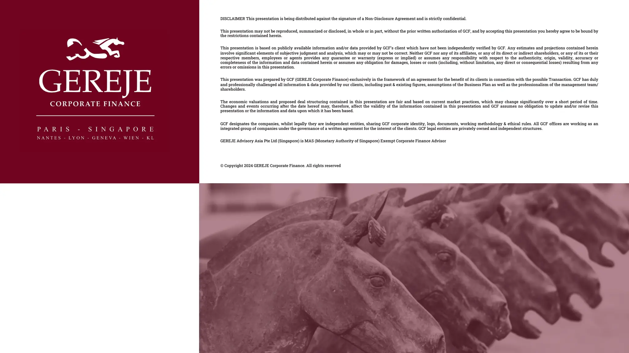 DISCLAIMER This presentation is being distributed against the signature of a Non-Disclosure Agreement and is strictly confidential.
This presentation may not be reproduced, summarized or disclosed, in whole or in part, without the prior written authorization of GCF, and by accepting this presentation you hereby agree to be bound by
the restrictions contained herein.
This presentation is based on publicly available information and/or data provided by GCF’s client which have not been independently verified by GCF. Any estimates and projections contained herein
involve significant elements of subjective judgment and analysis, which may or may not be correct. Neither GCF nor any of its affiliates, or any of its direct or indirect shareholders, or any of its or their
respective members, employees or agents provides any guarantee or warranty (express or implied) or assumes any responsibility with respect to the authenticity, origin, validity, accuracy or
completeness of the information and data contained herein or assumes any obligation for damages, losses or costs (including, without limitation, any direct or consequential losses) resulting from any
errors or omissions in this presentation.
This presentation was prepared by GCF (GEREJE Corporate Finance) exclusively in the framework of an agreement for the benefit of its clients in connection with the possible Transaction. GCF has duly
and professionally challenged all information & data provided by our clients, including past & existing figures, assumptions of the Business Plan as well as the professionalism of the management team/
shareholders.
The economic valuations and proposed deal structuring contained in this presentation are fair and based on current market practices, which may change significantly over a short period of time.
Changes and events occurring after the date hereof may, therefore, affect the validity of the information contained in this presentation and GCF assumes no obligation to update and/or revise this
presentation or the information and data upon which it has been based.
GCF designates the companies, whilst legally they are independent entities, sharing GCF corporate identity, logo, documents, working methodology & ethical rules. All GCF offices are working as an
integrated group of companies under the governance of a written agreement for the interest of the clients. GCF legal entities are privately owned and independent structures.
GEREJE Advisory Asia Pte Ltd (Singapore) is MAS (Monetary Authority of Singapore) Exempt Corporate Finance Advisor
© Copyright 2024 GEREJE Corporate Finance. All rights reserved
 