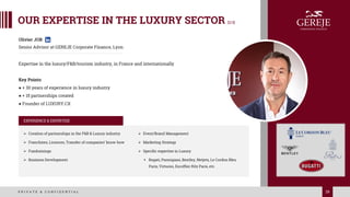 29
P R I V A T E & C O N F I D E N T I A L 29
Olivier JOB
Senior Advisor at GEREJE Corporate Finance, Lyon
Expertise in the luxury/F&B/tourism industry, in France and internationally
Key Points:
● + 30 years of experience in luxury industry
● + 15 partnerships created
● Founder of LUXURY.CX
EXPERIENCE & EXPERTISE
➢ Creation of partnerships in the F&B & Luxury industry
➢ Franchises, Licences, Transfer of companies’ know-how
➢ Fundraisings
➢ Business Development
➢ Event/Brand Management
➢ Marketing Strategy
➢ Specific expertise in Luxury
▪ Bugati, Parmigiani, Bentley, Netjets, Le Cordon Bleu
Paris, Virtuoso, Escoffier Ritz Paris, etc.
OUR EXPERTISE IN THE LUXURY SECTOR [2/3]
 