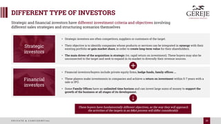 35
P R I V A T E & C O N F I D E N T I A L
DIFFERENT TYPE OF INVESTORS
Strategic and financial investors have different investment criteria and objectives involving
different sales strategies and structuring scenarios themselves
• Strategic investors are often competitors, suppliers or customers of the target.
• Their objective is to identify companies whose products or services can be integrated in synergy with their
existing portfolio or gain market share, in order to create long-term value for their shareholders.
• The main driver of the acquisition is strategic (vs. rapid return on investment). These buyers may also be
unconnected to the target and seek to expand in its market to diversify their revenue sources.
Strategic
investors
• Financial investors/buyers include private equity firms, hedge funds, family offices ...
• These players make investments in companies and achieve a return on investment within 5-7 years with a
sale or IPO.
• Some Family Offices have an unlimited time horizon and can invest large sums of money to support the
growth of the business at all stages of its development.
Financial
investors
These buyers have fundamentally different objectives, so the way they will approach
the activities of the targets in an M&A process will differ considerably.
 
