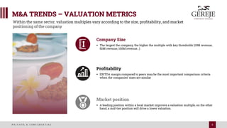 8
P R I V A T E & C O N F I D E N T I A L
M&A TRENDS – VALUATION METRICS
Company Size
§ The largest the company, the higher the multiple with key thresholds (10M revenue;
50M revenue; 100M revenue…)
Profitability
§ EBITDA margin compared to peers may be the most important comparison criteria
when the companies’ sizes are similar
Market position
§ A leading position within a local market improves a valuation multiple, on the other
hand, a mid-tier position will drive a lower valuation.
Within the same sector, valuation multiples vary according to the size, profitability, and market
positioning of the company
 