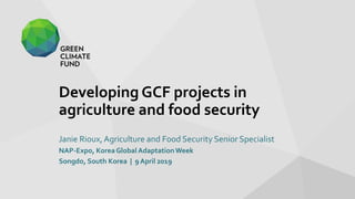 Developing GCF projects in
agriculture and food security
Janie Rioux, Agriculture and Food Security Senior Specialist
NAP-Expo, Korea Global AdaptationWeek
Songdo, South Korea | 9 April 2019
 