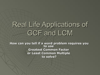 Real Life Applications ofReal Life Applications of
GCF and LCMGCF and LCM
How can you tell if a word problem requires youHow can you tell if a word problem requires you
to useto use
Greatest Common FactorGreatest Common Factor
or Least Common Multipleor Least Common Multiple
to solve?to solve?
 
