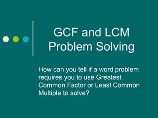 GCF and LCM
Problem Solving
How can you tell if a word problem
requires you to use Greatest
Common Factor or Least Common
Multiple to solve?
 