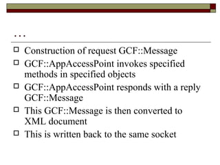 …
 Construction of request GCF::Message
 GCF::AppAccessPoint invokes specified
methods in specified objects
 GCF::AppAccessPoint responds with a reply
GCF::Message
 This GCF::Message is then converted to
XML document
 This is written back to the same socket
 
