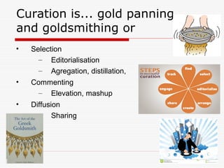 Curation is... gold panning
and goldsmithing or
• Selection
– Editorialisation
– Agregation, distillation,
• Commenting
– Elevation, mashup
• Diffusion
– Sharing
 
