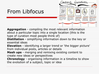 From Libfocus
Aggregation - compiling the most relevant information
about a particular topic into a single location (this is the
type of curation most people think of)
Distillation - simplifying information down to the key or
essential ideas
Elevation - identifying a larger trend or 'the bigger picture'
from individual posts, articles or details
Mash ups - merging and remixing existing content to
create new ideas or perspectives
Chronology - organising information in a timeline to show
the evolution of a subject, topic or idea
 