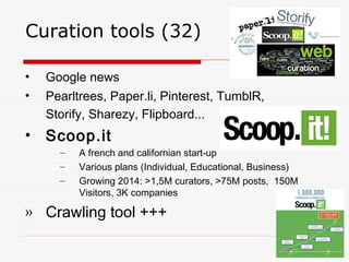 Curation tools (32)
• Google news
• Pearltrees, Paper.li, Pinterest, TumblR,
Storify, Sharezy, Flipboard...
• Scoop.it
– A french and californian start-up
– Various plans (Individual, Educational, Business)
– Growing 2014: >1,5M curators, >75M posts, 150M
Visitors, 3K companies
» Crawling tool +++
 