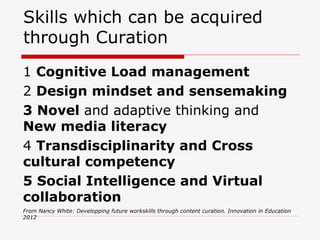 Skills which can be acquired
through Curation
1 Cognitive Load management
2 Design mindset and sensemaking
3 Novel and adaptive thinking and
New media literacy
4 Transdisciplinarity and Cross
cultural competency
5 Social Intelligence and Virtual
collaboration
From Nancy White: Developping future workskills through content curation. Innovation in Education
2012
 