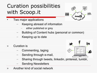 Curation possibilities
with Scoop.it
• Two major applications
– Keeping abreast of information
– either published or grey
– Building of Content hubs (personal or common)
– Keeping up to date
» Curation is
– Commenting, taging
– Sending through e-mail,
– Sharing through tweets, linkedin, pinterest, tumblr,
– Sending Newsletters
» Another kind of social network
 