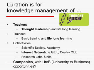 Curation is for
knowledge management of ...
• Teachers
– Thought leadership and life long learning
» Trainees:
– Basic training and life long learning
• Collectivities
– Scientific Society, Academy
– Interest Network: ie GEIL, Coultry Club
– Research Labs, Units,
– Companies, with UtoB (University to Business)
opportunities?
 