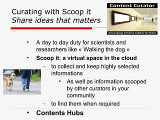 Curating with Scoop it
Share ideas that matters
• A day to day duty for scientists and
researchers like « Walking the dog »
• Scoop it: a virtual space in the cloud
– to collect and keep highly selected
informations
• As well as information scooped
by other curators in your
community
– to find them when required
• Contents Hubs
 