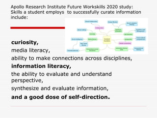 Apollo Research Institute Future Workskills 2020 study:
Skills a student employs to successfully curate information
include:
curiosity,
media literacy,
ability to make connections across disciplines,
information literacy,
the ability to evaluate and understand
perspective,
synthesize and evaluate information,
and a good dose of self-direction.
 