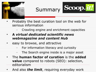 Summary
• Probably the best curation tool on the web for
serious information
– Crawling engine and enrichment capacities
• A virtual dedicated scientific news
webmagazine and content Hub
• easy to browse, and attractive
– For information literacy and curiosity
– The Search engine inside is a major asset
• The human factor of curation is the added
value compared to robots (SEO): selection,
editorialism
• And also the limit, requiring everyday work
 