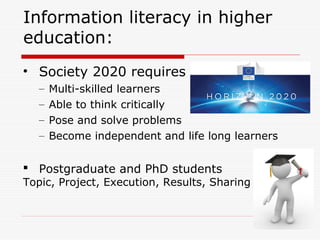 Information literacy in higher
education:
• Society 2020 requires
– Multi-skilled learners
– Able to think critically
– Pose and solve problems
– Become independent and life long learners
 Postgraduate and PhD students
Topic, Project, Execution, Results, Sharing
 