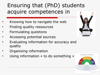 Ensuring that (PhD) students
acquire competences in
• Knowing how to navigate the web
• Finding quality ressources
• Formulating questions
• Accessing potential sources
• Evaluating information for accuracy and
quality
• Organizing information
• Using information « to do something »
 