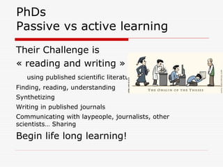 PhDs
Passive vs active learning
Their Challenge is
« reading and writing »
using published scientific literature
Finding, reading, understanding
Synthetizing
Writing in published journals
Communicating with laypeople, journalists, other
scientists… Sharing
Begin life long learning!
 