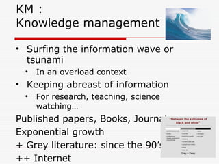 KM :
Knowledge management
• Surfing the information wave or
tsunami
• In an overload context
• Keeping abreast of information
• For research, teaching, science
watching…
Published papers, Books, Journals
Exponential growth
+ Grey literature: since the 90’s
++ Internet
 