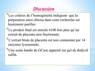 Discussion
*Les critères de l’homogénéité indiquent que la
préparation ainsi obtenu dans cette recherche est
hautement purifier.
*Le produit final est enrichi 4100 fois plus qu’un
extrait de placenta non fractionnée
*L’extrait brute de placenta est non contaminé par 14
enzymes lysosomale.
*Une seule bande de GCase apparait sur gel de dodycil
sulfat.
 