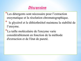 *Les détergents sont nécessaire pour l’extraction
enzymatique et la résolution chromatographique.
* le glycérol et le dithiothréitol maintenu la stabilité de
l’enzyme.
*La taille moléculaire de l'enzyme varie
considérablement en fonction de la méthode
d'extraction et de l'état de pureté.
Discussion
 