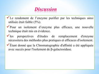 Le rendement de l’enzyme purifier par les techniques ainsi
utilisée était faible (5%).
Pour un isolement d’enzyme plus efficace, une nouvelle
technique était mis en évidence.
les perspectives d'études de remplacement d'enzyme
nécessitera des méthodes plus pratiques et efficaces d'isolement.
Étant donné que la Chromatographie d'affinité a été appliquée
avec succès pour l'isolement de β-galactosidase.
Discussion
 
